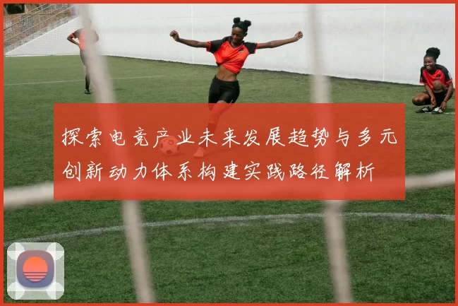探索电竞产业未来发展趋势与多元创新动力体系构建实践路径解析