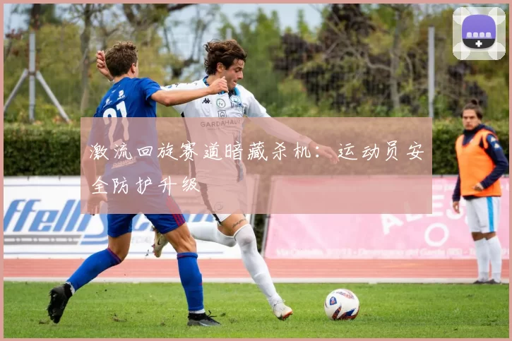 激流回旋赛道暗藏杀机：运动员安全防护升级