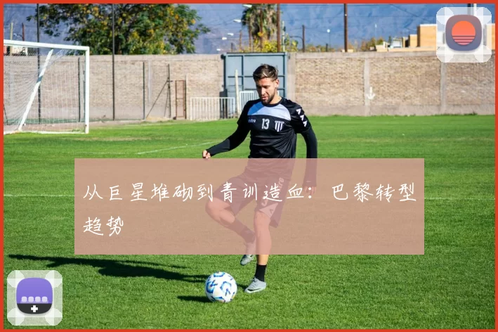 从巨星堆砌到青训造血：巴黎转型趋势