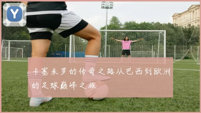 卡塞米罗的传奇之路从巴西到欧洲的足球巅峰之旅