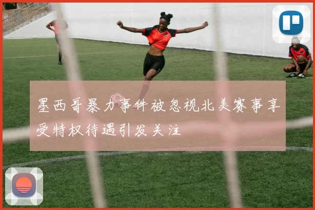 墨西哥暴力事件被忽视北美赛事享受特权待遇引发关注