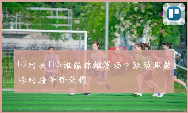 G2对决TES谁能称雄赛场中欧劲旅巅峰对撞争锋荣耀