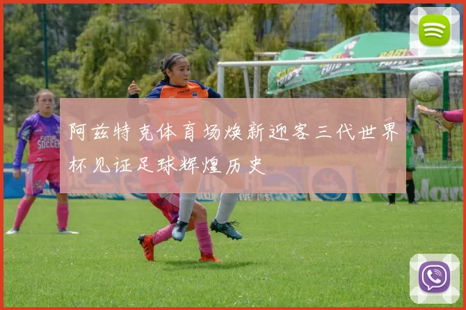 阿兹特克体育场焕新迎客三代世界杯见证足球辉煌历史