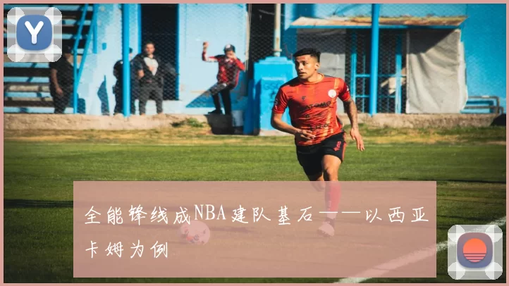 全能锋线成NBA建队基石——以西亚卡姆为例