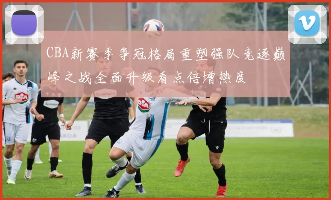 CBA新赛季争冠格局重塑强队竞逐巅峰之战全面升级看点倍增热度