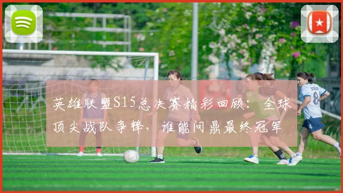 英雄联盟S15总决赛精彩回顾：全球顶尖战队争锋，谁能问鼎最终冠军