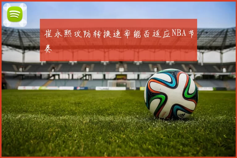 崔永熙攻防转换速率能否适应NBA节奏