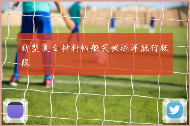新型复合材料帆船突破远洋航行极限