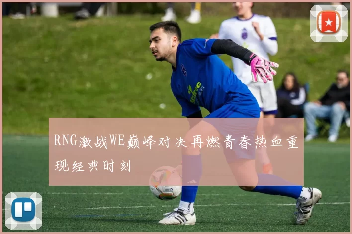 RNG激战WE巅峰对决再燃青春热血重现经典时刻