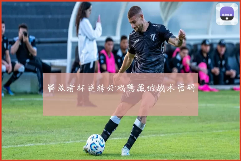 解放者杯逆转好戏隐藏的战术密码