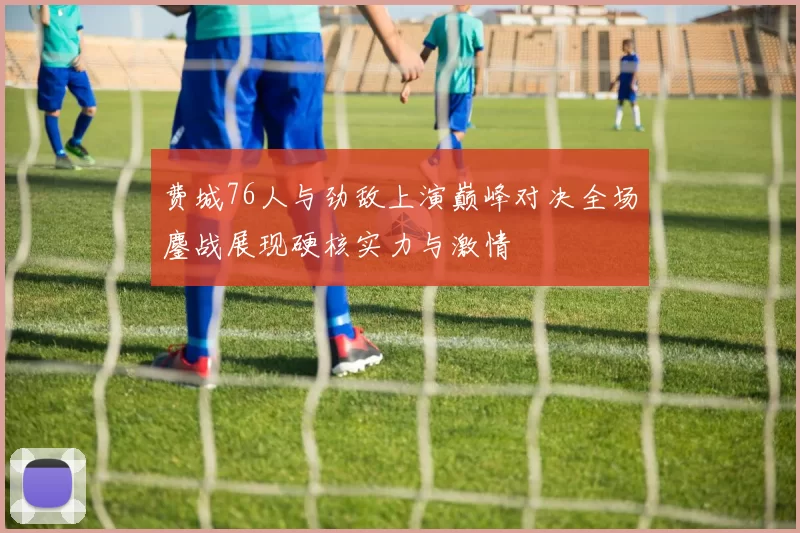 费城76人与劲敌上演巅峰对决全场鏖战展现硬核实力与激情