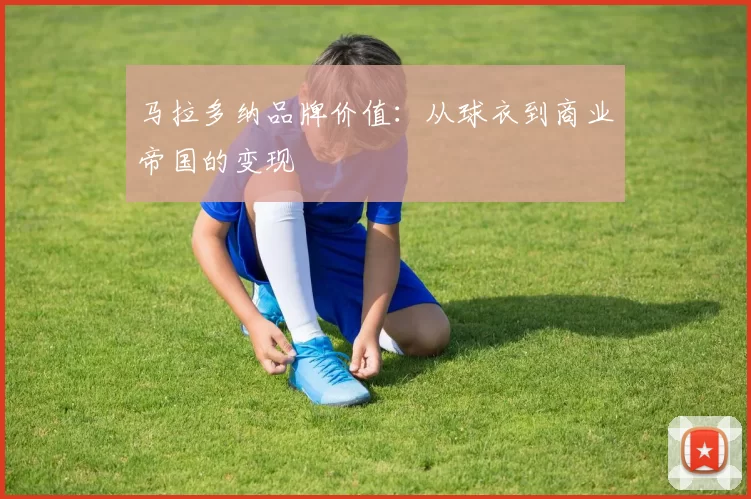 马拉多纳品牌价值：从球衣到商业帝国的变现