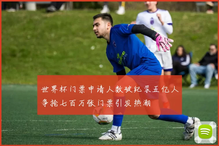 世界杯门票申请人数破纪录五亿人争抢七百万张门票引发热潮