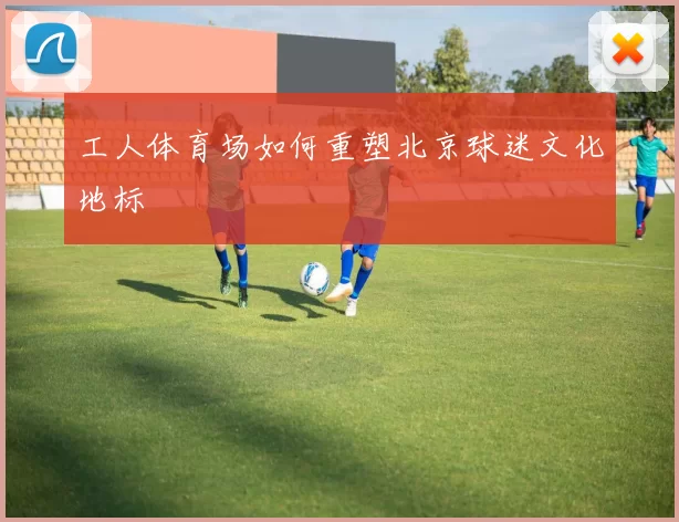 工人体育场如何重塑北京球迷文化地标