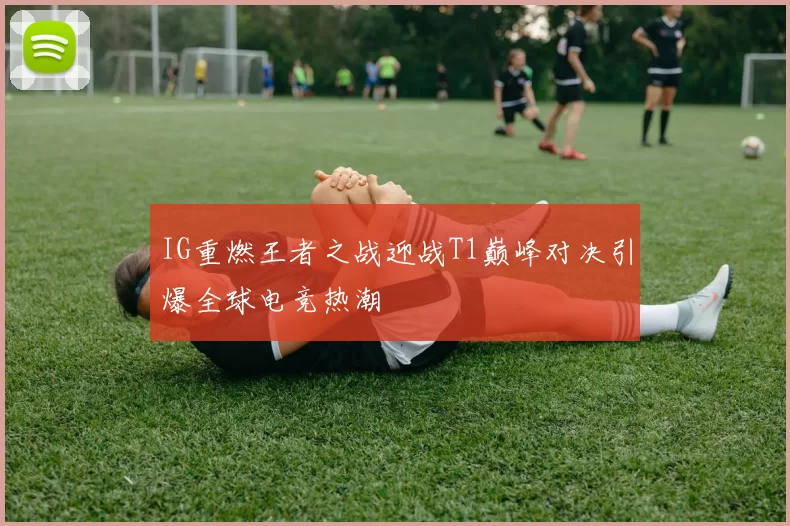 IG重燃王者之战迎战T1巅峰对决引爆全球电竞热潮