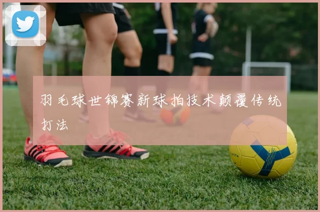羽毛球世锦赛新球拍技术颠覆传统打法