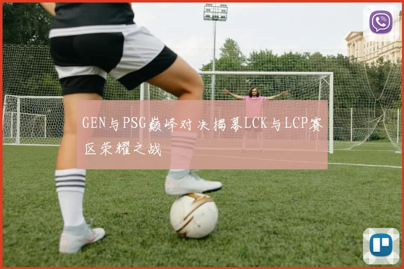 GEN与PSG巅峰对决揭幕LCK与LCP赛区荣耀之战